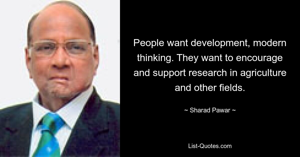 People want development, modern thinking. They want to encourage and support research in agriculture and other fields. — © Sharad Pawar