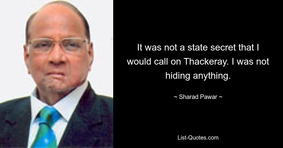 It was not a state secret that I would call on Thackeray. I was not hiding anything. — © Sharad Pawar