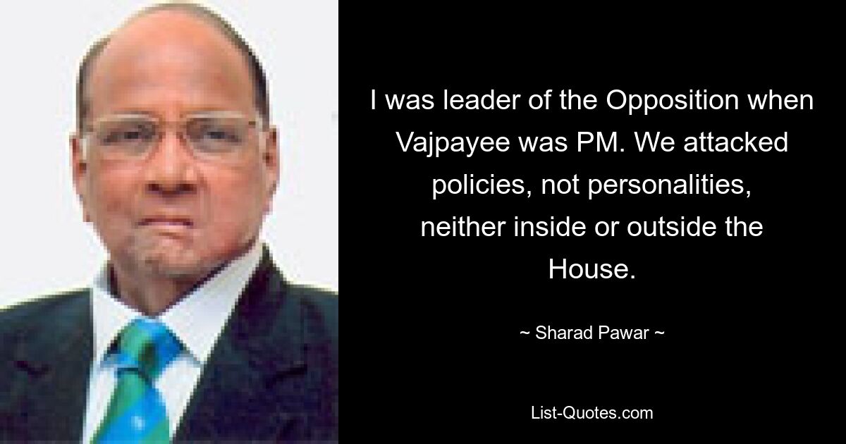 I was leader of the Opposition when Vajpayee was PM. We attacked policies, not personalities, neither inside or outside the House. — © Sharad Pawar