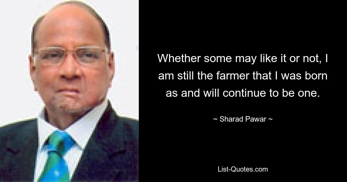 Whether some may like it or not, I am still the farmer that I was born as and will continue to be one. — © Sharad Pawar