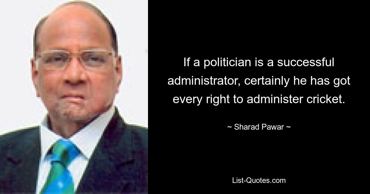 If a politician is a successful administrator, certainly he has got every right to administer cricket. — © Sharad Pawar