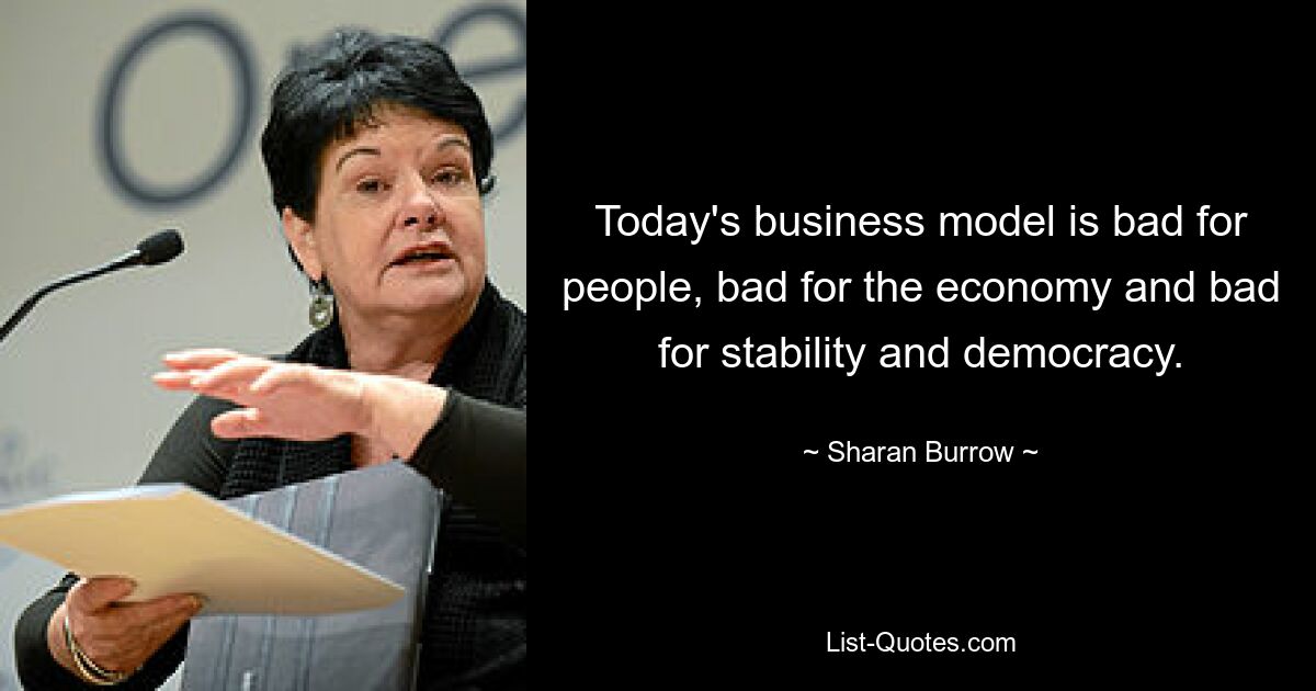 Today's business model is bad for people, bad for the economy and bad for stability and democracy. — © Sharan Burrow