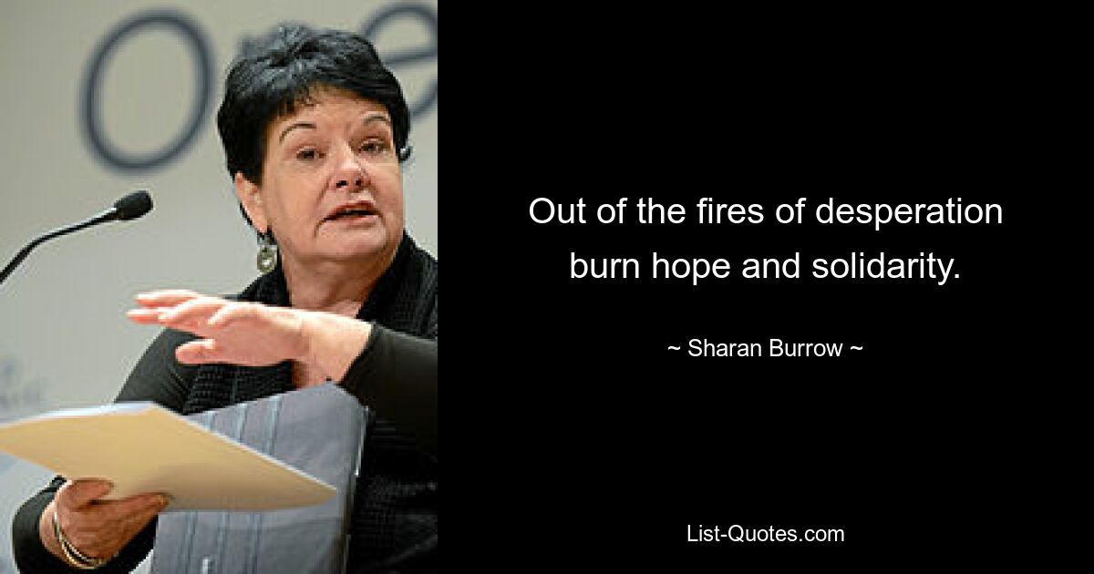 Out of the fires of desperation burn hope and solidarity. — © Sharan Burrow