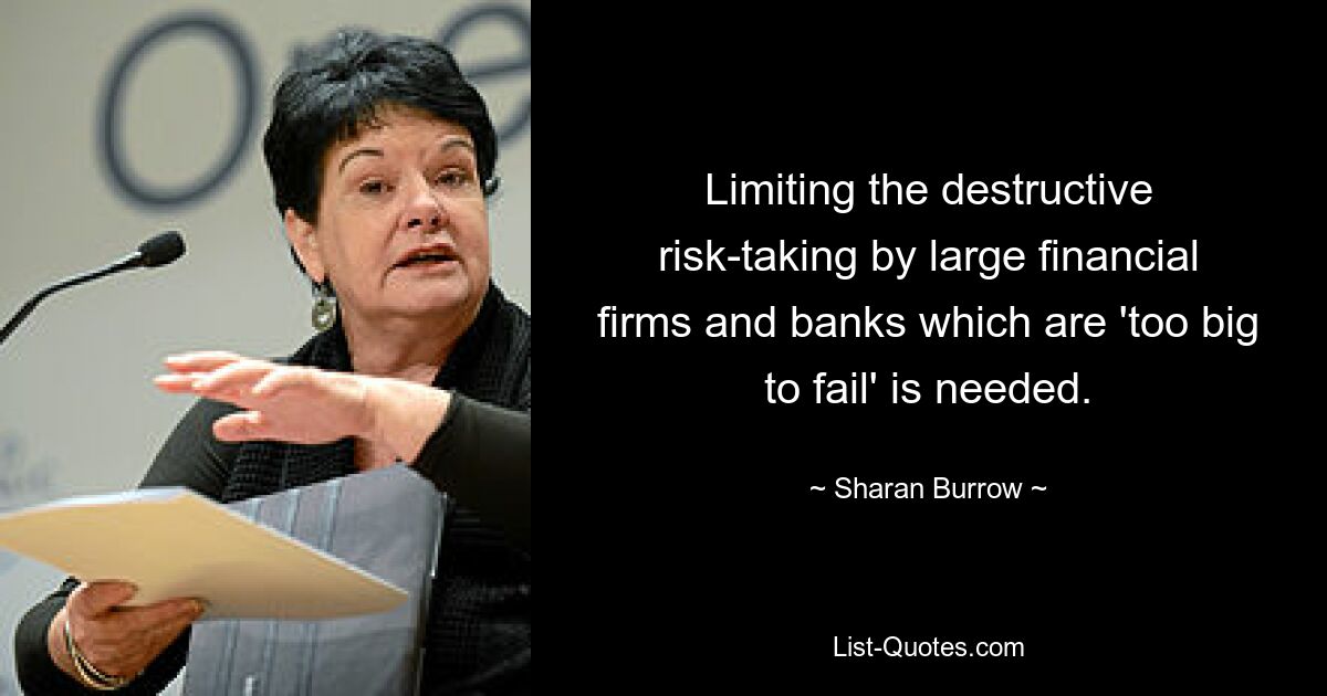 Limiting the destructive risk-taking by large financial firms and banks which are 'too big to fail' is needed. — © Sharan Burrow