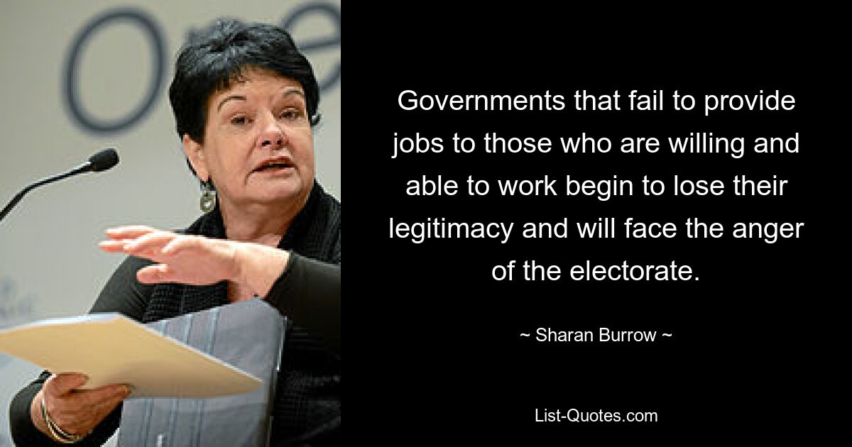 Governments that fail to provide jobs to those who are willing and able to work begin to lose their legitimacy and will face the anger of the electorate. — © Sharan Burrow