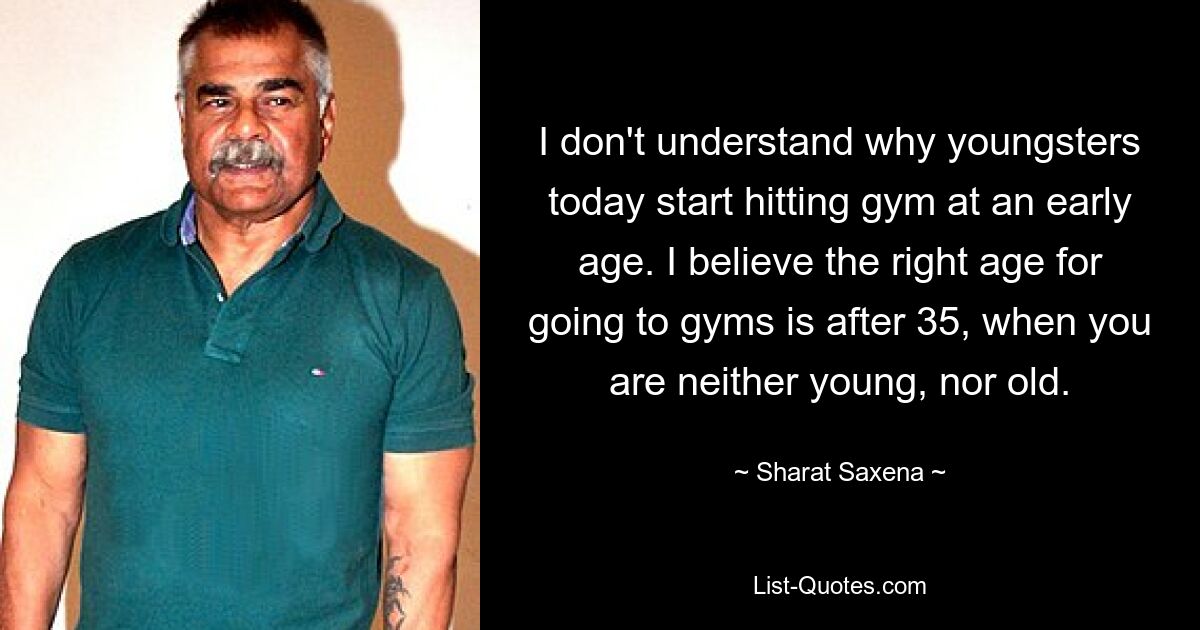 I don't understand why youngsters today start hitting gym at an early age. I believe the right age for going to gyms is after 35, when you are neither young, nor old. — © Sharat Saxena