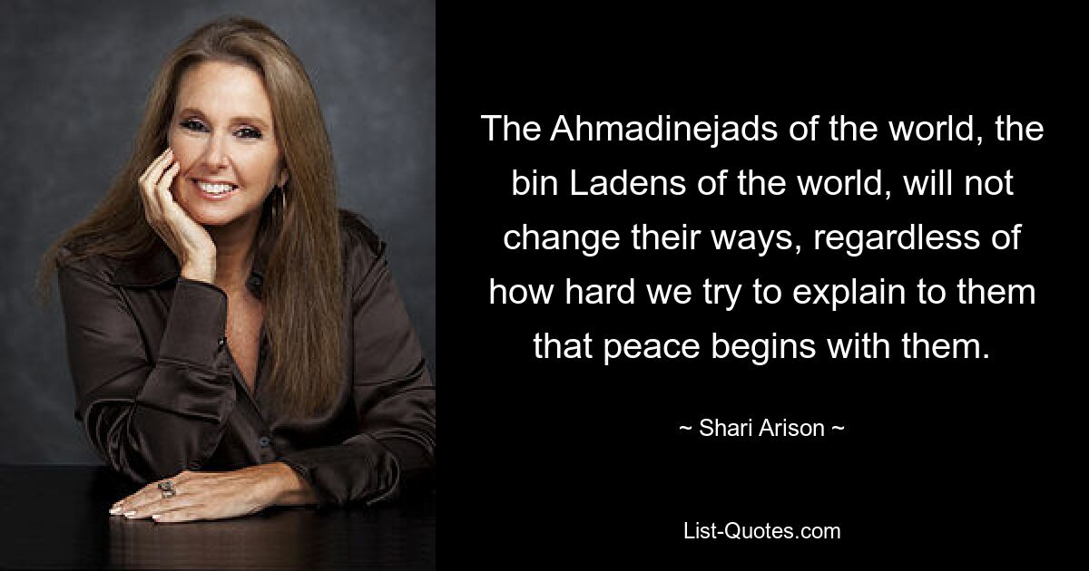 The Ahmadinejads of the world, the bin Ladens of the world, will not change their ways, regardless of how hard we try to explain to them that peace begins with them. — © Shari Arison