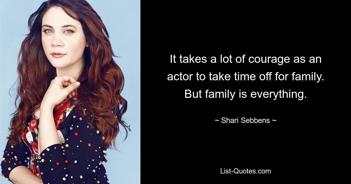 It takes a lot of courage as an actor to take time off for family. But family is everything. — © Shari Sebbens