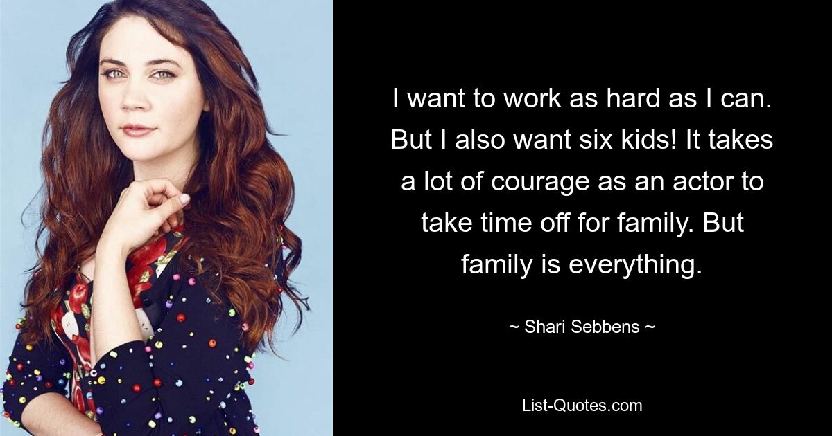 I want to work as hard as I can. But I also want six kids! It takes a lot of courage as an actor to take time off for family. But family is everything. — © Shari Sebbens