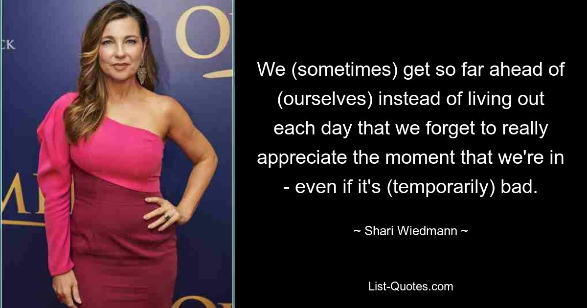 We (sometimes) get so far ahead of (ourselves) instead of living out each day that we forget to really appreciate the moment that we're in - even if it's (temporarily) bad. — © Shari Wiedmann