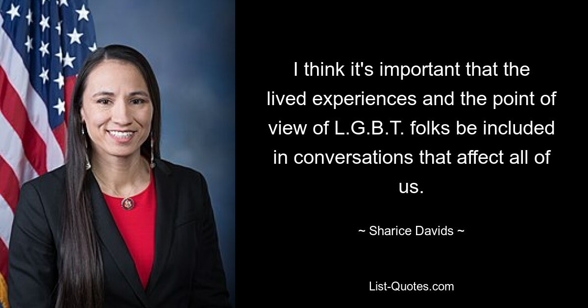 I think it's important that the lived experiences and the point of view of L.G.B.T. folks be included in conversations that affect all of us. — © Sharice Davids