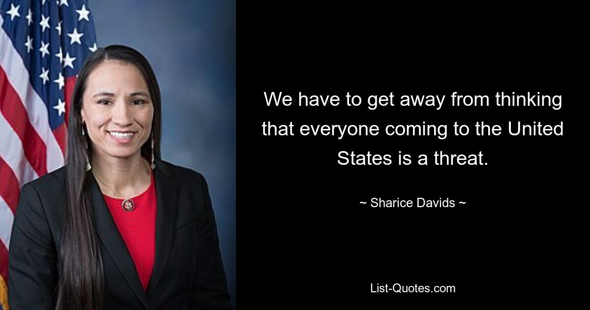 We have to get away from thinking that everyone coming to the United States is a threat. — © Sharice Davids