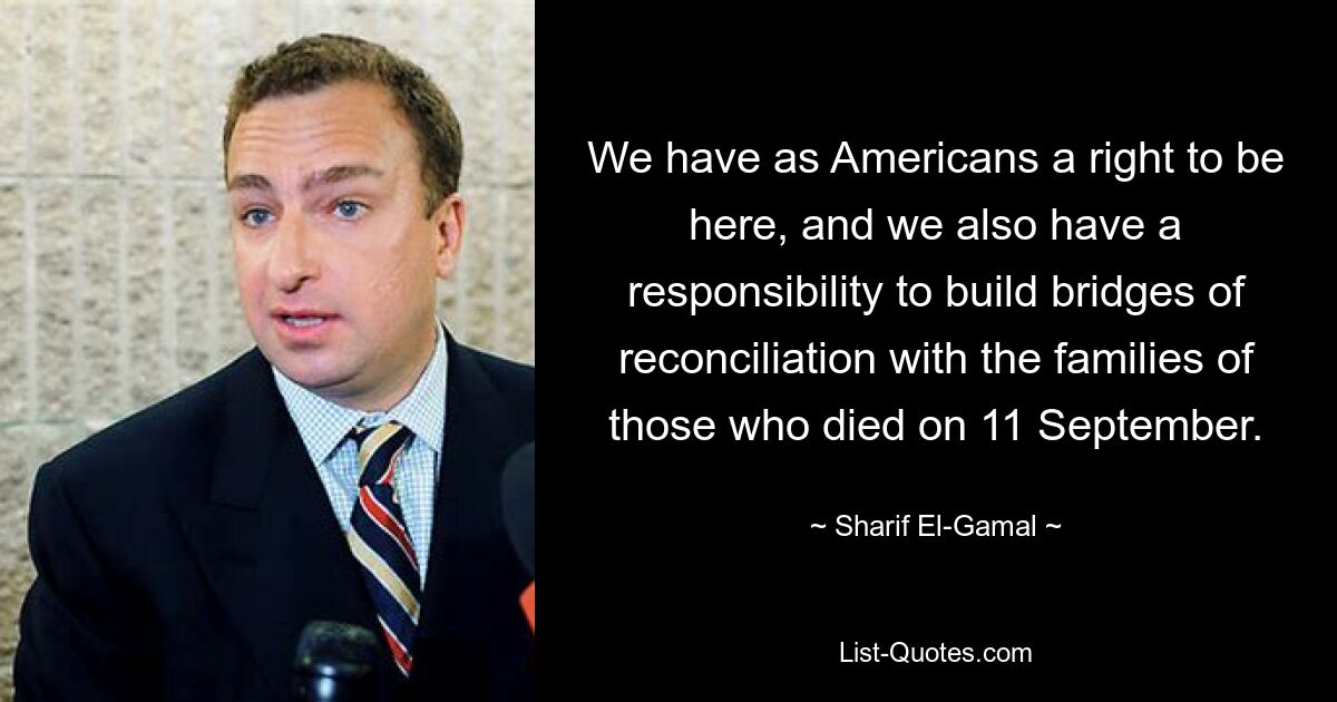 We have as Americans a right to be here, and we also have a responsibility to build bridges of reconciliation with the families of those who died on 11 September. — © Sharif El-Gamal