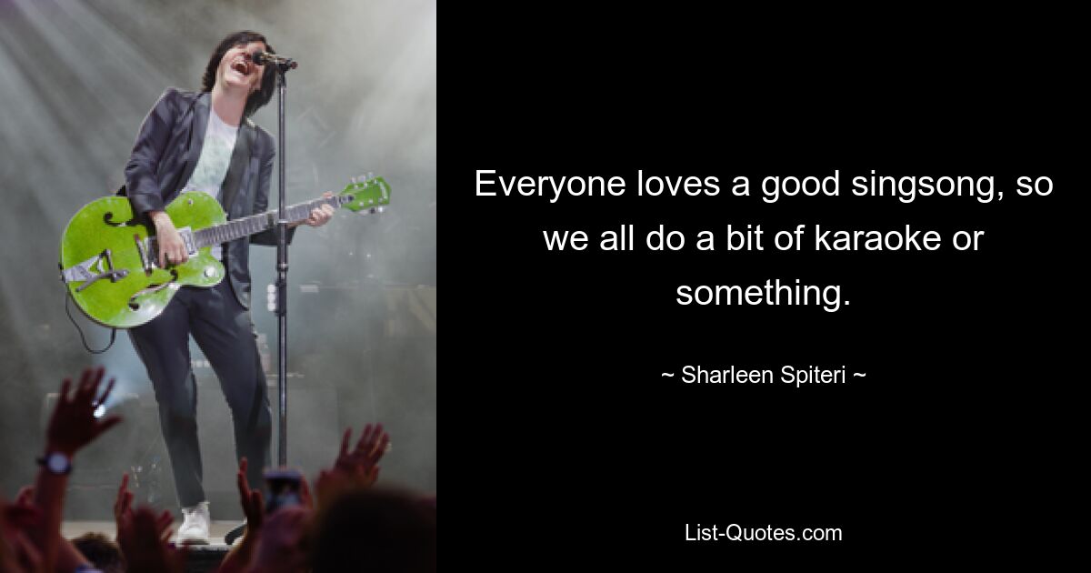 Everyone loves a good singsong, so we all do a bit of karaoke or something. — © Sharleen Spiteri