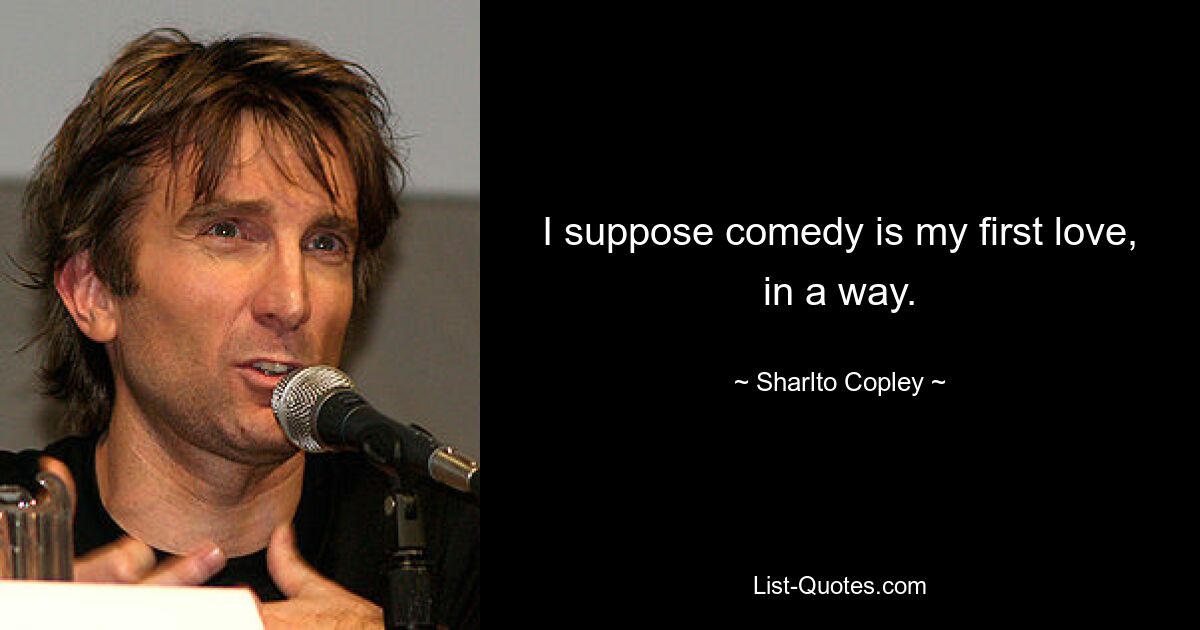 I suppose comedy is my first love, in a way. — © Sharlto Copley