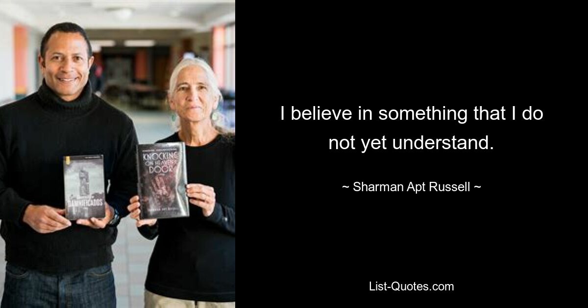 I believe in something that I do not yet understand. — © Sharman Apt Russell