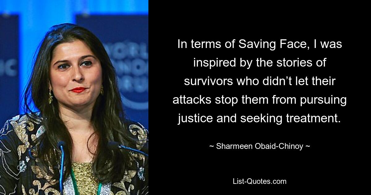 In terms of Saving Face, I was inspired by the stories of survivors who didn’t let their attacks stop them from pursuing justice and seeking treatment. — © Sharmeen Obaid-Chinoy