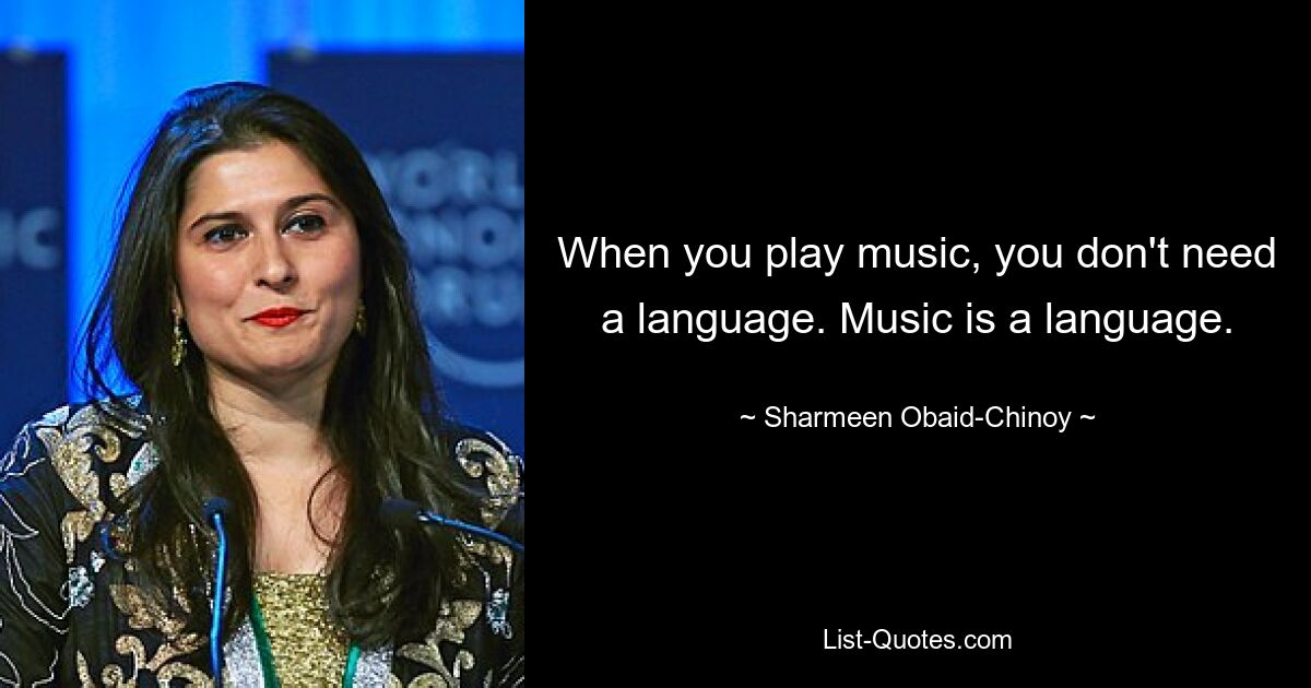 When you play music, you don't need a language. Music is a language. — © Sharmeen Obaid-Chinoy