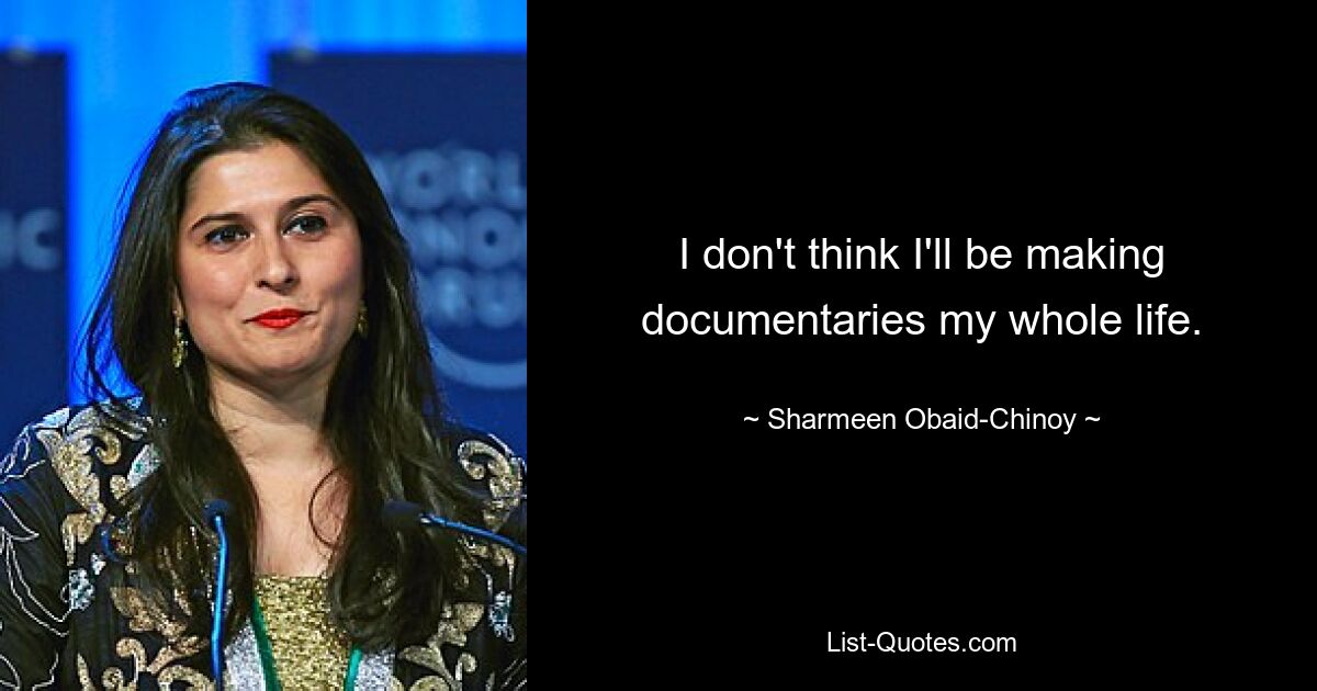 I don't think I'll be making documentaries my whole life. — © Sharmeen Obaid-Chinoy