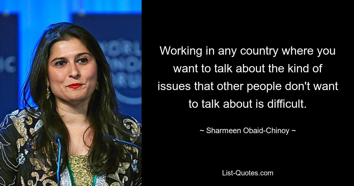 Working in any country where you want to talk about the kind of issues that other people don't want to talk about is difficult. — © Sharmeen Obaid-Chinoy