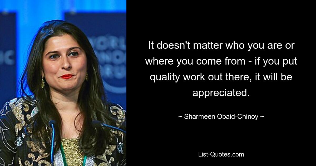 It doesn't matter who you are or where you come from - if you put quality work out there, it will be appreciated. — © Sharmeen Obaid-Chinoy