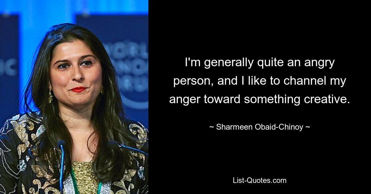 I'm generally quite an angry person, and I like to channel my anger toward something creative. — © Sharmeen Obaid-Chinoy