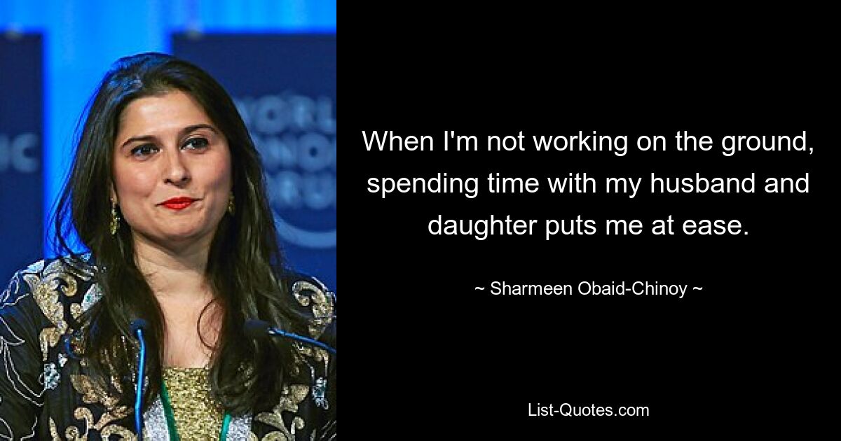 When I'm not working on the ground, spending time with my husband and daughter puts me at ease. — © Sharmeen Obaid-Chinoy