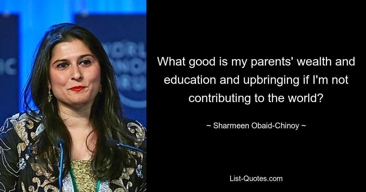 What good is my parents' wealth and education and upbringing if I'm not contributing to the world? — © Sharmeen Obaid-Chinoy