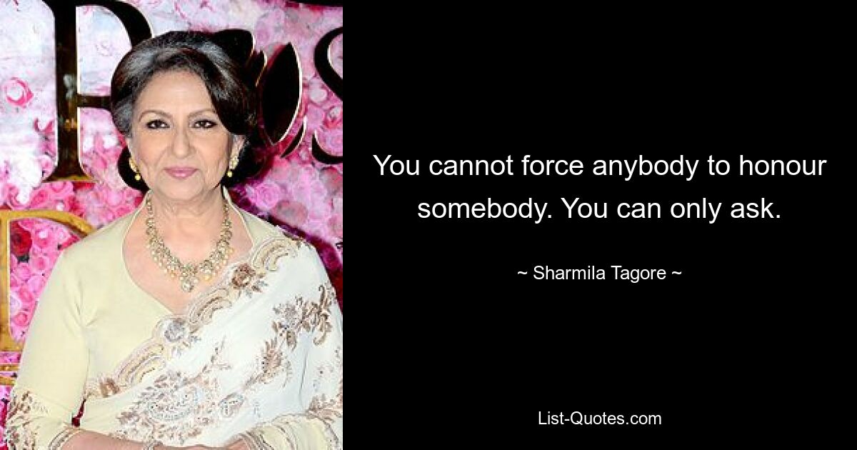 You cannot force anybody to honour somebody. You can only ask. — © Sharmila Tagore