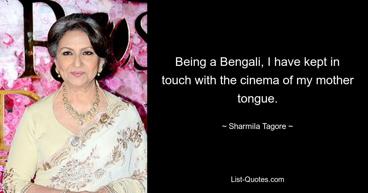 Being a Bengali, I have kept in touch with the cinema of my mother tongue. — © Sharmila Tagore