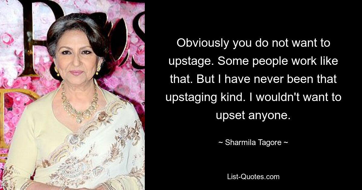 Obviously you do not want to upstage. Some people work like that. But I have never been that upstaging kind. I wouldn't want to upset anyone. — © Sharmila Tagore