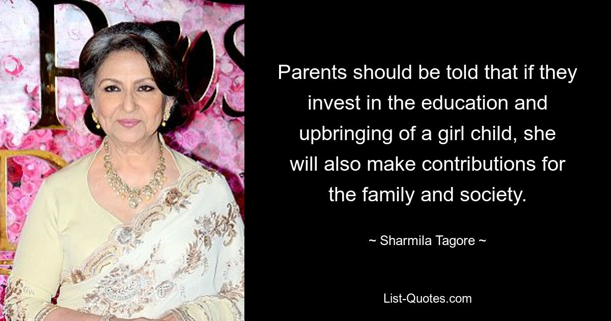 Parents should be told that if they invest in the education and upbringing of a girl child, she will also make contributions for the family and society. — © Sharmila Tagore