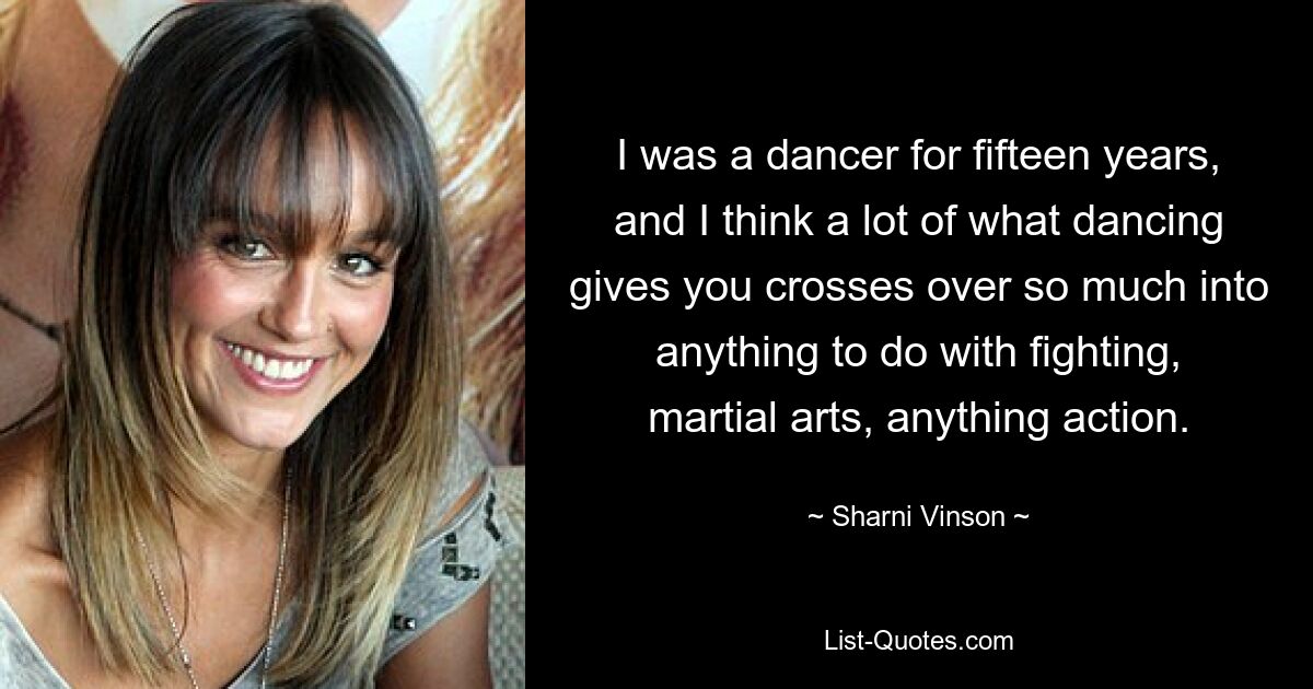 I was a dancer for fifteen years, and I think a lot of what dancing gives you crosses over so much into anything to do with fighting, martial arts, anything action. — © Sharni Vinson