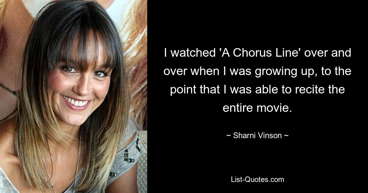 I watched 'A Chorus Line' over and over when I was growing up, to the point that I was able to recite the entire movie. — © Sharni Vinson