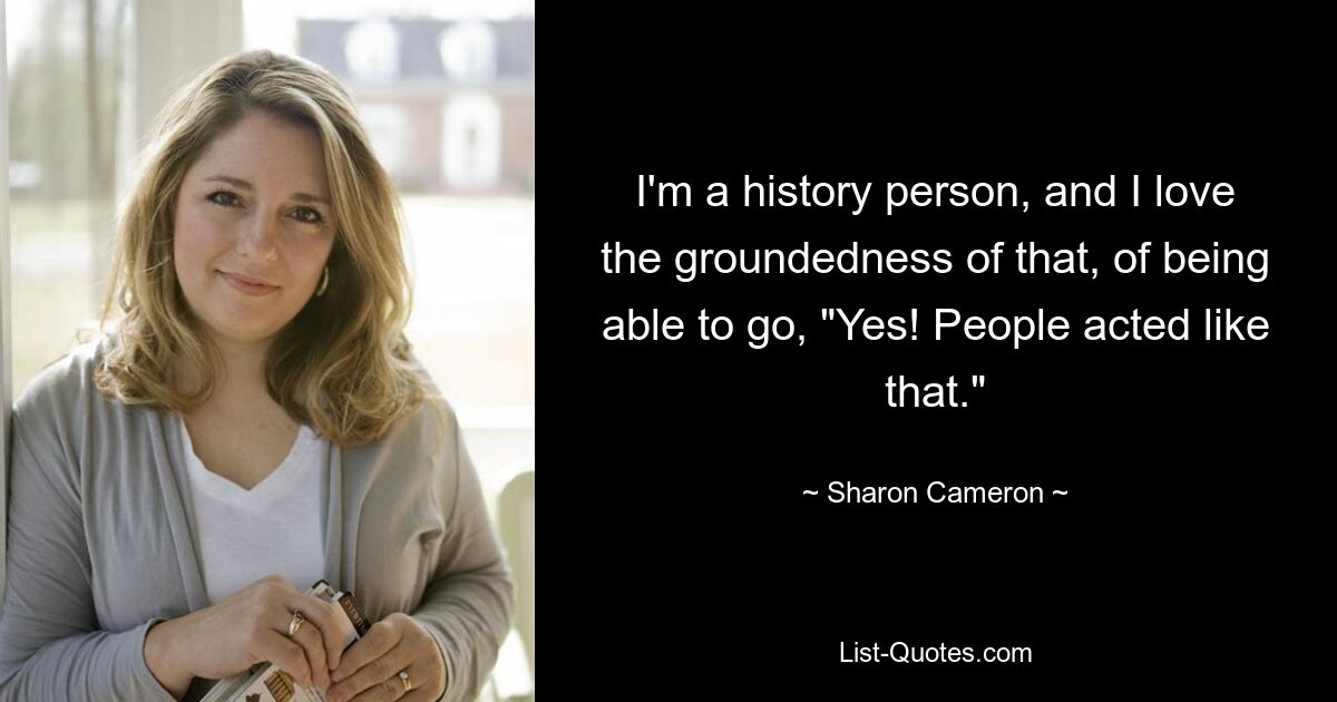 I'm a history person, and I love the groundedness of that, of being able to go, "Yes! People acted like that." — © Sharon Cameron