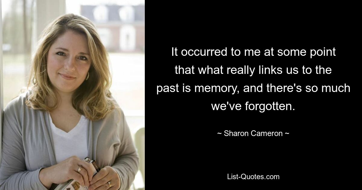 It occurred to me at some point that what really links us to the past is memory, and there's so much we've forgotten. — © Sharon Cameron