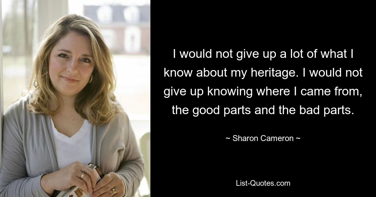 I would not give up a lot of what I know about my heritage. I would not give up knowing where I came from, the good parts and the bad parts. — © Sharon Cameron