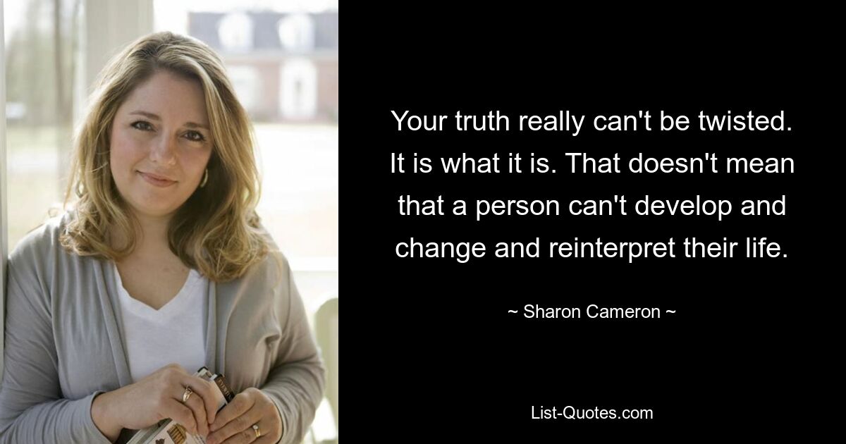 Your truth really can't be twisted. It is what it is. That doesn't mean that a person can't develop and change and reinterpret their life. — © Sharon Cameron