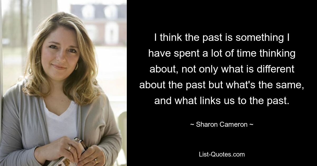 I think the past is something I have spent a lot of time thinking about, not only what is different about the past but what's the same, and what links us to the past. — © Sharon Cameron