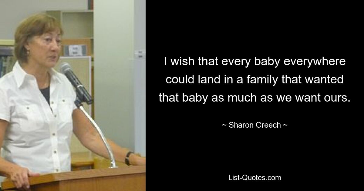 I wish that every baby everywhere could land in a family that wanted that baby as much as we want ours. — © Sharon Creech