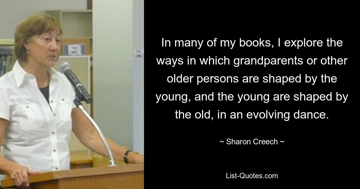 In many of my books, I explore the ways in which grandparents or other older persons are shaped by the young, and the young are shaped by the old, in an evolving dance. — © Sharon Creech