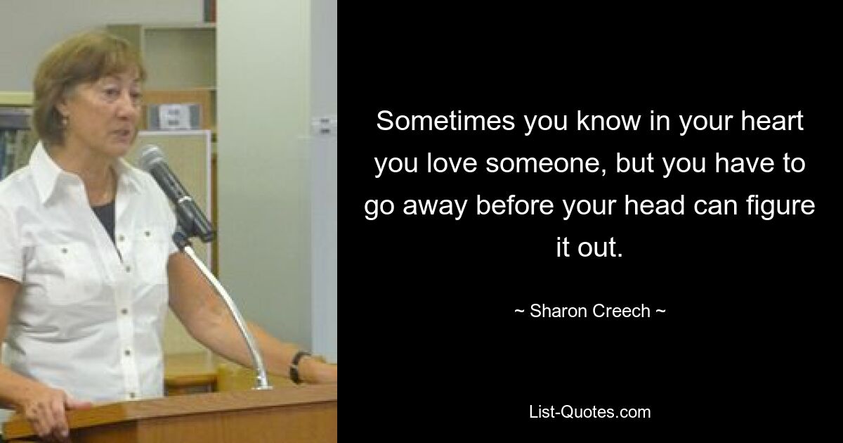 Sometimes you know in your heart you love someone, but you have to go away before your head can figure it out. — © Sharon Creech