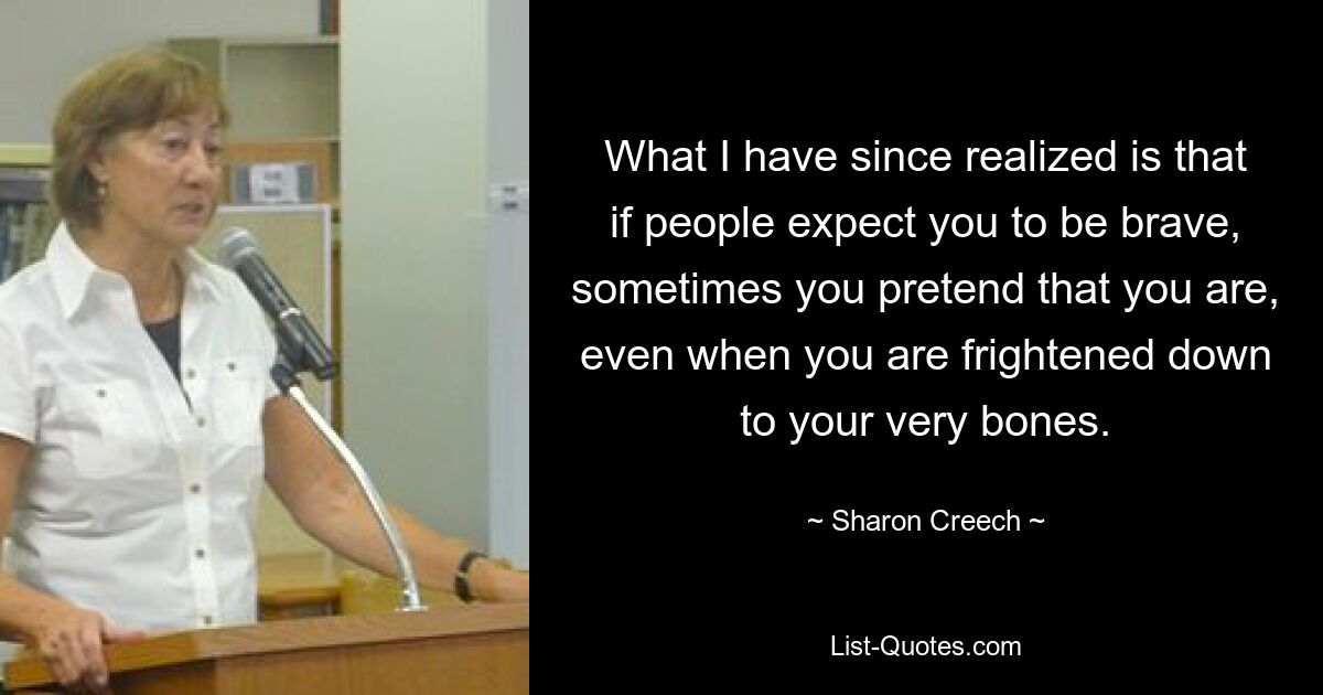 What I have since realized is that if people expect you to be brave, sometimes you pretend that you are, even when you are frightened down to your very bones. — © Sharon Creech