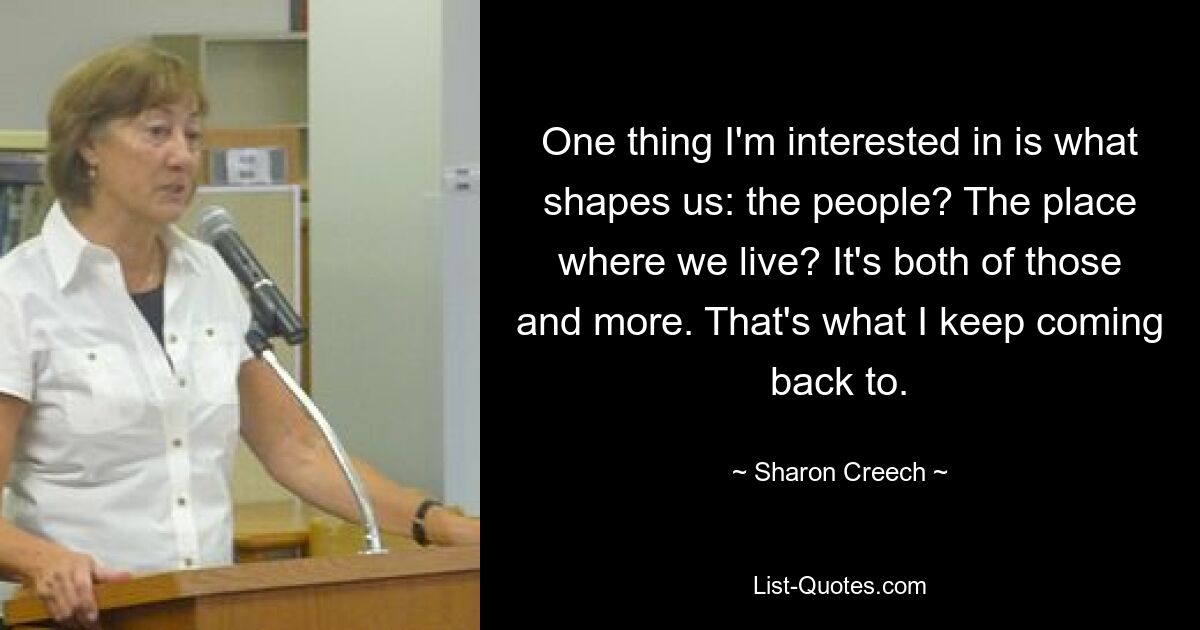 One thing I'm interested in is what shapes us: the people? The place where we live? It's both of those and more. That's what I keep coming back to. — © Sharon Creech