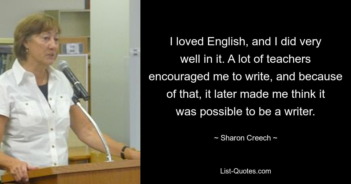 I loved English, and I did very well in it. A lot of teachers encouraged me to write, and because of that, it later made me think it was possible to be a writer. — © Sharon Creech