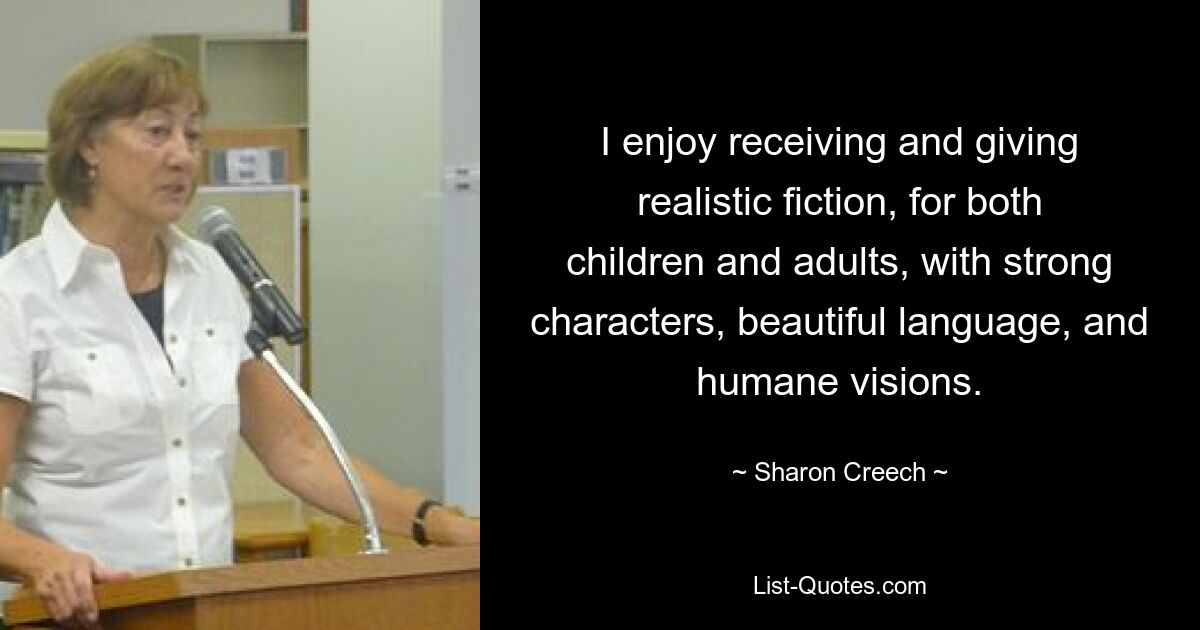 I enjoy receiving and giving realistic fiction, for both children and adults, with strong characters, beautiful language, and humane visions. — © Sharon Creech