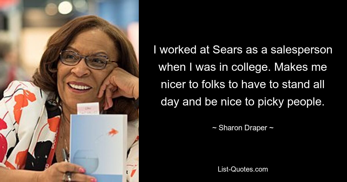 I worked at Sears as a salesperson when I was in college. Makes me nicer to folks to have to stand all day and be nice to picky people. — © Sharon Draper