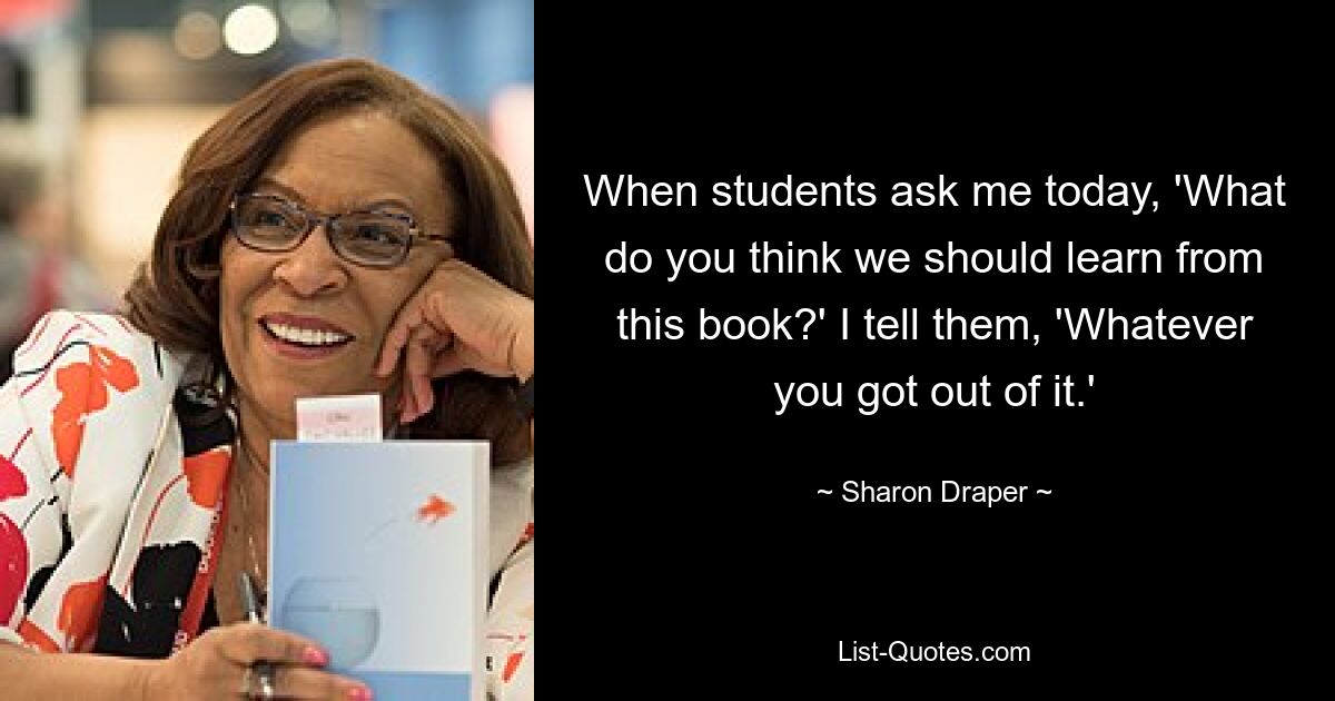 When students ask me today, 'What do you think we should learn from this book?' I tell them, 'Whatever you got out of it.' — © Sharon Draper