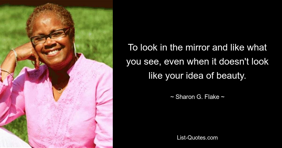 To look in the mirror and like what you see, even when it doesn't look like your idea of beauty. — © Sharon G. Flake