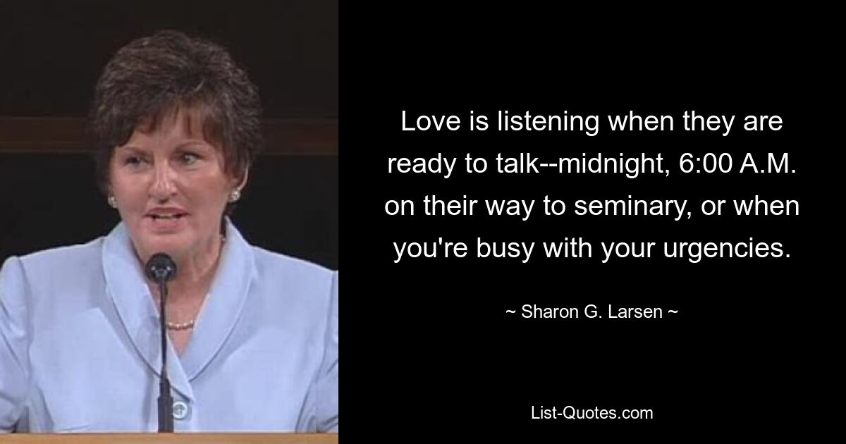 Love is listening when they are ready to talk--midnight, 6:00 A.M. on their way to seminary, or when you're busy with your urgencies. — © Sharon G. Larsen